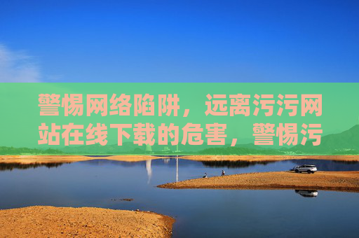 警惕网络陷阱,远离污污网站在线下载的危害,警惕污污网站在线下载陷阱,远离网络危害 警惕网络陷阱,远离污污网站在线下载的危害,警惕污污网站在线下载陷阱,远离网络危害
