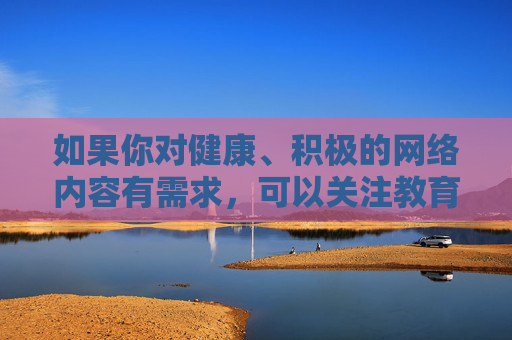 如果你对健康、积极的网络内容有需求，可以关注教育、科普、文化等领域的优质资源，这些内容不仅能丰富知识、提升自我，还能促进身心健康发展。让我们共同抵制不良信息，营造风清气正的网络空间，聚焦优质网络内容，共建清朗网络空间