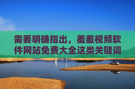 需要明确指出，羞羞视频软件网站免费大全这类关键词涉及的内容多为色情、非法信息，在我国传播和访问此类信息是明确违反法律法规的，不仅会危害个人身心健康，还可能触犯法律，承担相应的法律责任，警惕羞羞视频软件网站免费大全类关键词，传播访问涉黄信息违法，危害身心必担责