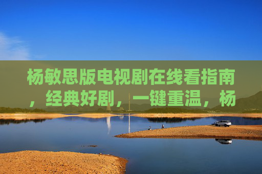 杨敏思版电视剧在线看指南，经典好剧，一键重温，杨敏思版电视剧在线看指南，经典好剧一键重温
