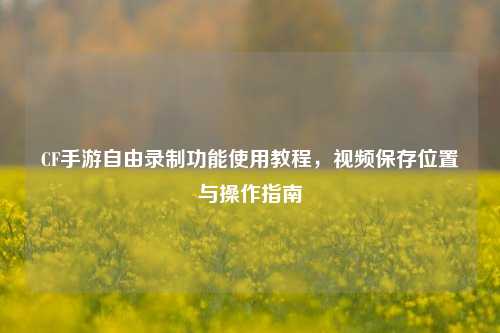 CF手游自由录制功能使用教程，视频保存位置与操作指南