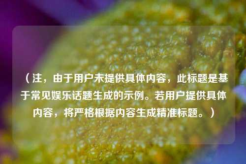 （注，由于用户未提供具体内容，此标题是基于常见娱乐话题生成的示例。若用户提供具体内容，将严格根据内容生成精准标题。）