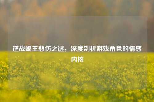 逆战蝎王悲伤之谜,深度剖析游戏角色的情感内核