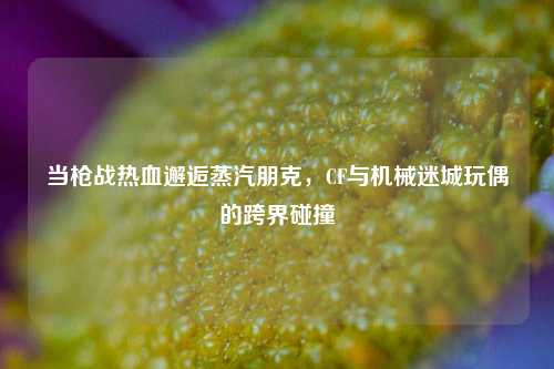 当枪战热血邂逅蒸汽朋克，CF与机械迷城玩偶的跨界碰撞