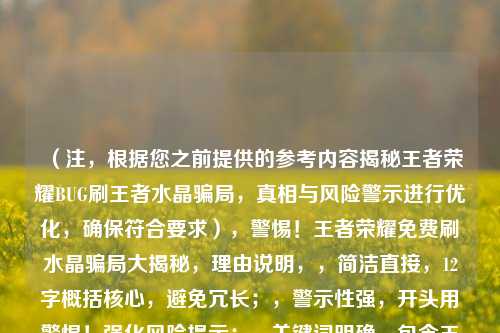 （注，根据您之前提供的参考内容揭秘王者荣耀BUG刷王者水晶骗局，真相与风险警示进行优化，确保符合要求），警惕！王者荣耀免费刷水晶骗局大揭秘，理由说明，，简洁直接，12字概括核心，避免冗长；，警示性强，开头用警惕！强化风险提示；，关键词明确，包含王者荣耀刷水晶骗局等用户搜索高频词；，避免歧义，用引号标注免费刷水晶突出虚假手段，避免误导。，（若需其他风格标题可补充说明，如疑问式、数据式等）