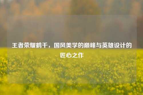 王者荣耀鹤千，国风美学的巅峰与英雄设计的匠心之作