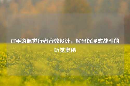 CF手游混世行者音效设计，解码沉浸式战斗的听觉奥秘