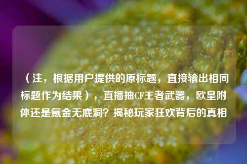 （注，根据用户提供的原标题，直接输出相同标题作为结果），直播抽CF王者武器，欧皇附体还是氪金无底洞？揭秘玩家狂欢背后的真相