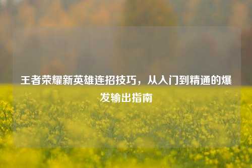 王者荣耀新英雄连招技巧，从入门到精通的爆发输出指南