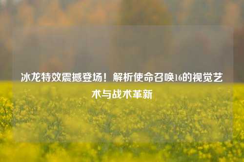 冰龙特效震撼登场！解析使命召唤16的视觉艺术与战术革新