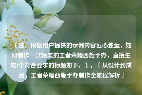 （注，根据用户提供的示例内容匠心独运，如何制作一款精美的王者荣耀西施手办，直接生成1个符合要求的标题如下，），「从设计到成品，王者荣耀西施手办制作全流程解析」