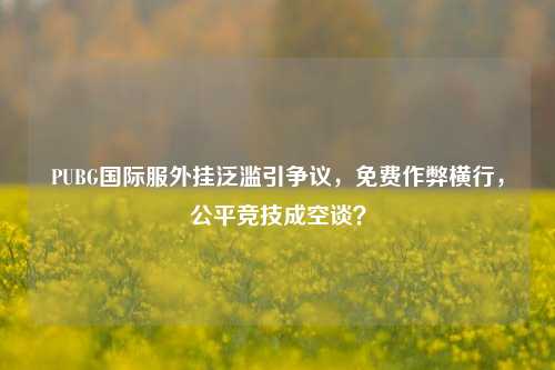 PUBG国际服外挂泛滥引争议，免费作弊横行，公平竞技成空谈？