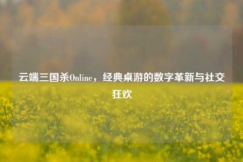 云端三国杀Online，经典桌游的数字革新与社交狂欢