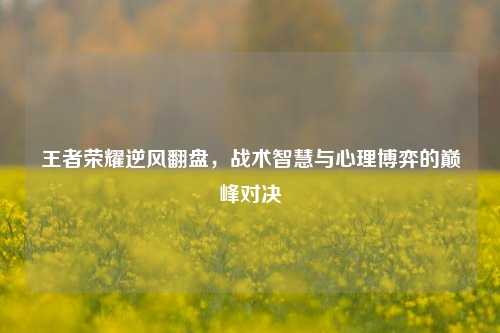 王者荣耀逆风翻盘，战术智慧与心理博弈的巅峰对决