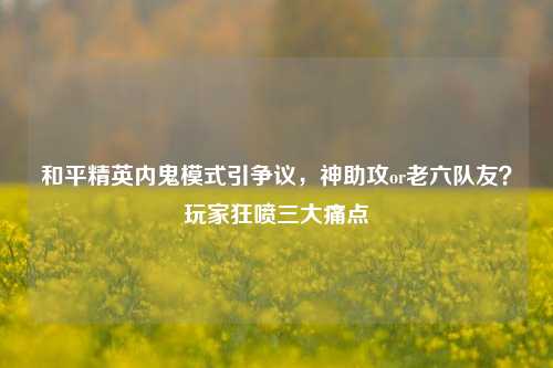 和平精英内鬼模式引争议，神助攻or老六队友？玩家狂喷三大痛点