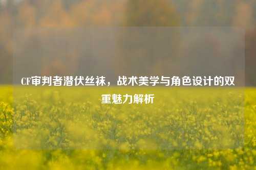 CF审判者潜伏***，战术美学与角色设计的双重魅力解析
