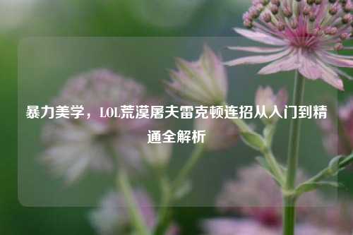 暴力美学，LOL荒漠屠夫雷克顿连招从入门到精通全解析