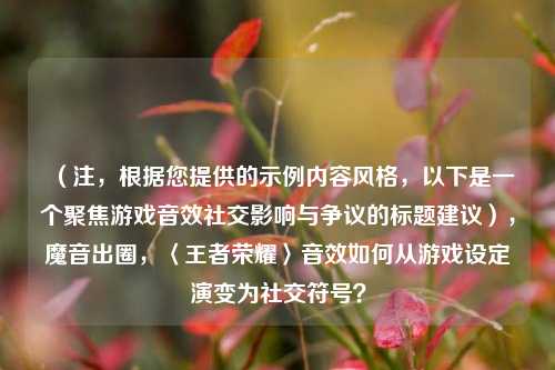 （注，根据您提供的示例内容风格，以下是一个聚焦游戏音效社交影响与争议的标题建议），魔音出圈，〈王者荣耀〉音效如何从游戏设定演变为社交符号？