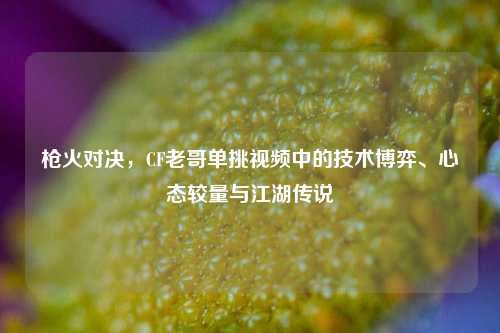 枪火对决，CF老哥单挑视频中的技术博弈、心态较量与江湖传说