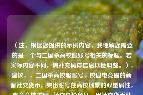 （注，根据您提供的示例内容，我理解您需要的是一个与三国杀高校服账号相关的标题。若实际内容不同，请补充具体信息以便调整。），建议，，三国杀高校服账号，校园电竞圈的新晋社交货币，突出账号在高校场景的双重属性，电竞竞技工具+社交身份象征，用社交货币替代密码更符合年轻群体语境，同时保持简洁有力。是否需要调整侧重点？）