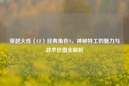 穿越火线（CF）经典角色N，神秘特工的魅力与战术价值全解析