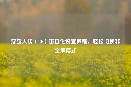 穿越火线（CF）窗口化设置教程，轻松切换非全屏模式