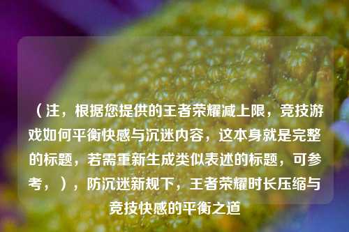 （注，根据您提供的王者荣耀减上限，竞技游戏如何平衡***与沉迷内容，这本身就是完整的标题，若需重新生成类似表述的标题，可参考，），防沉迷新规下，王者荣耀时长压缩与竞技***的平衡之道