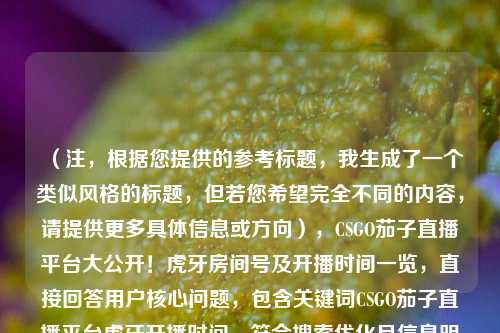 （注，根据您提供的参考标题，我生成了一个类似风格的标题，但若您希望完全不同的内容，请提供更多具体信息或方向），CSGO茄子直播平台大公开！虎牙房间号及开播时间一览，直接回答用户核心问题，包含关键词CSGO茄子直播平台虎牙开播时间，符合搜索优化且信息明确。如需调整侧重点，可补充说明需求。）