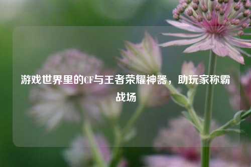 游戏世界里的CF与王者荣耀神器，助玩家称霸战场