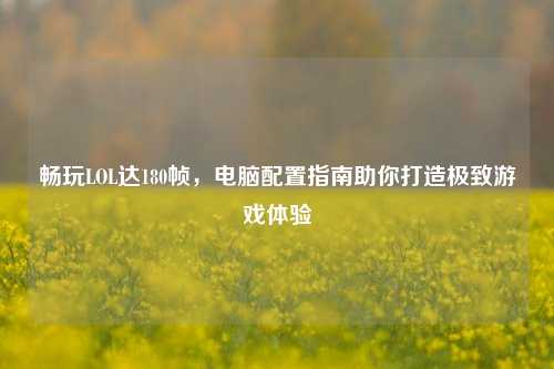 畅玩LOL达180帧，电脑配置指南助你打造极致游戏体验