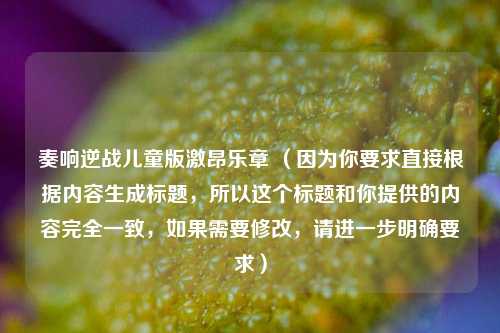 奏响逆战儿童版激昂乐章 （因为你要求直接根据内容生成标题，所以这个标题和你提供的内容完全一致，如果需要修改，请进一步明确要求）