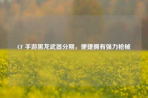 CF 手游黑龙武器分期，便捷拥有强力枪械
