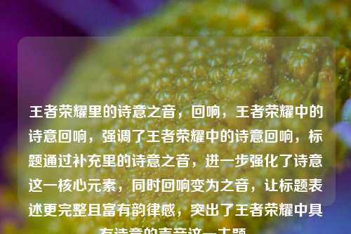 王者荣耀里的诗意之音，回响，王者荣耀中的诗意回响，强调了王者荣耀中的诗意回响，标题通过补充里的诗意之音，进一步强化了诗意这一核心元素，同时回响变为之音，让标题表述更完整且富有韵律感，突出了王者荣耀中具有诗意的声音这一主题。