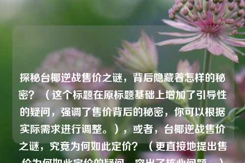 探秘台椰逆战售价之谜，背后隐藏着怎样的秘密？ （这个标题在原标题基础上增加了引导性的疑问，强调了售价背后的秘密，你可以根据实际需求进行调整。），或者，台椰逆战售价之谜，究竟为何如此定价？ （更直接地提出售价为何如此定价的疑问，突出了核心问题。）