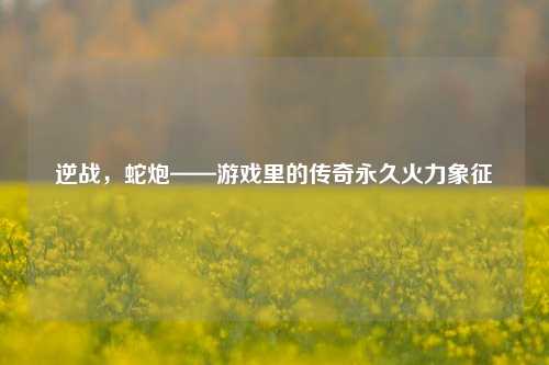 逆战，蛇炮——游戏里的传奇永久火力象征