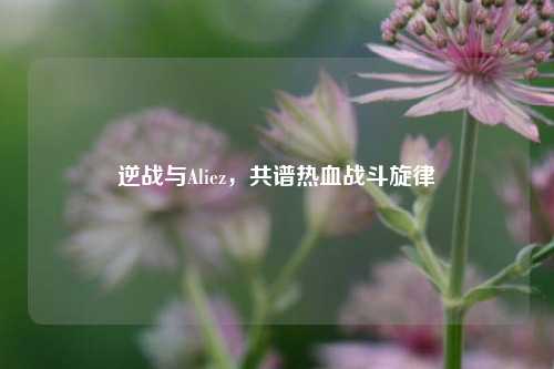 逆战与Aliez，共谱热血战斗旋律