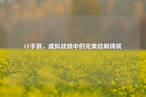 CF手游，虚拟战场中的完美结局铸就