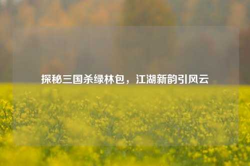 探秘三国杀绿林包，江湖新韵引风云