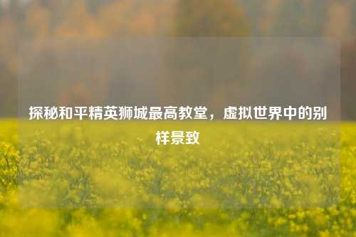 探秘和平精英狮城更高教堂,虚拟世界中的别样景致