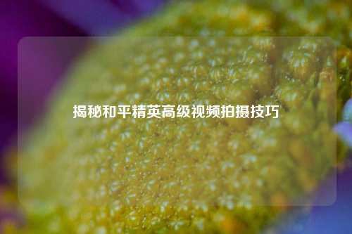 揭秘和平精英高级视频拍摄技巧