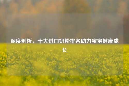 深度剖析，十大进口奶粉排名助力宝宝健康成长