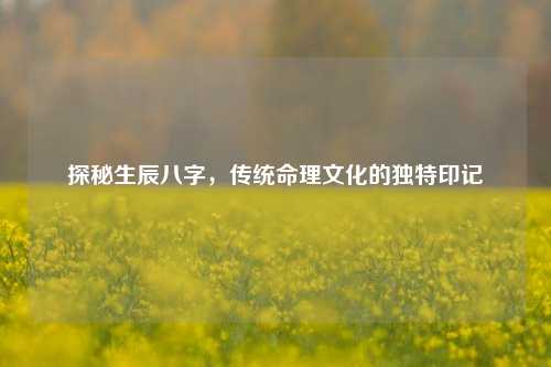 探秘生辰八字,传统命理文化的独特印记
