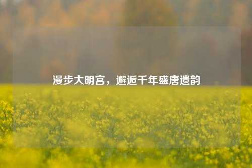 漫步大明宫，邂逅千年盛唐遗韵