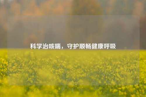 科学治咳喘，守护顺畅健康呼吸