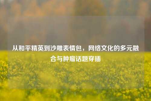 从和平精英到沙雕表情包， *** 文化的多元融合与肿瘤话题穿插