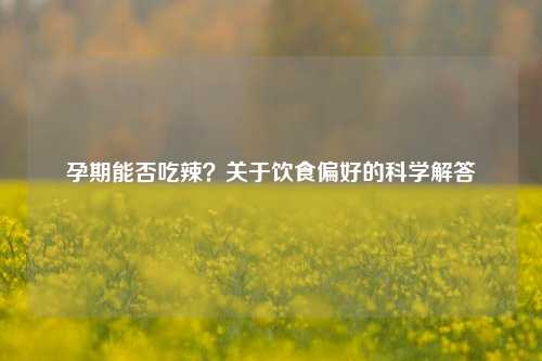孕期能否吃辣？关于饮食偏好的科学解答