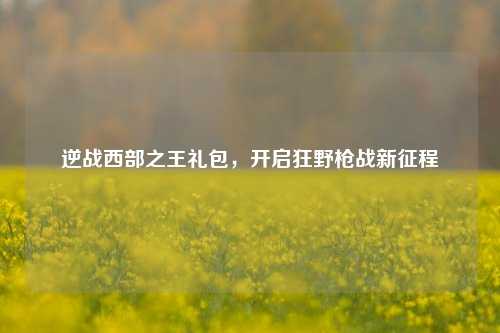 逆战西部之王礼包，开启狂野枪战新征程