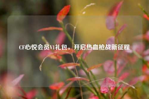 CF心悦会员V1礼包，开启热血枪战新征程