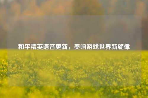 和平精英语音更新，奏响游戏世界新旋律