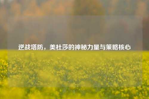 逆战塔防，美杜莎的神秘力量与策略核心